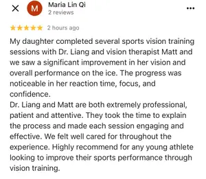 Maria Lin Qi rated 5 stars 2 hours ago, My daughter completed several sports vision training sessions with Dr. Liang and vision therapist Matt and we saw a significant improvement in her vision and overall performance on the ice. The progress was noticeable in her reaction time, focus, and confidence. Dr. Liang and Matt are both extremely professional, patient and attentive. They took the time to explain the process and made each session engaging and effective. We felt well cared for throughout the experience. Highly recommend for any young athlete looking to improve their sports performance through vision training.